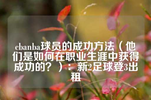 cbanba球员的成功方法（他们是如何在职业生涯中获得成功的？）：新2足球登3出租