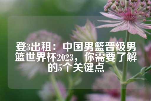 登3出租：中国男篮晋级男篮世界杯2023，你需要了解的5个关键点-第1张图片-皇冠信用盘出租