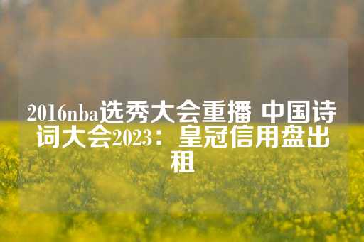 2016nba选秀大会重播 中国诗词大会2023：皇冠信用盘出租-第1张图片-皇冠信用盘出租