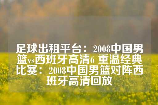 足球出租平台：2008中国男篮vs西班牙高清6 重温经典比赛：2008中国男篮对阵西班牙高清回放